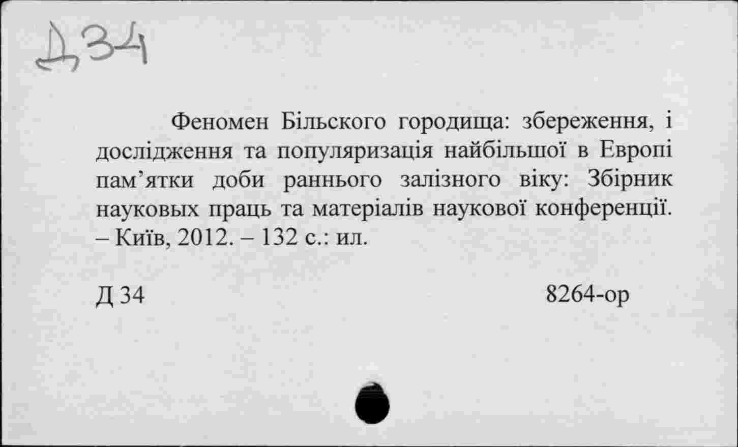 ﻿Феномен Більского городища: збереження, і дослідження та популяризація найбільшої в Европі пам’ятки доби раннього залізного віку: Збірник науковых праць та матеріалів наукової конференції. - Київ, 2012. - 132 с.: ил.
Д 34
8264-ор